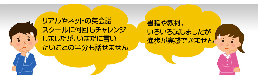 リアルやネットの英会話
スクールに何回もチャレンジしましたが、いまだに言いたいことの半分も話せません 書籍や教材、
いろいろ試しましたが進歩が実感できません