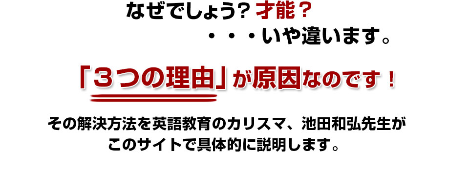 なぜでしょう?才能?…いや違います。「3つの理由」が原因なのです!その解決方法を英語教育のカリスマ、池田和弘先生が
このサイトで具体的に説明します。