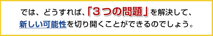 では、どうすれば、を解決して、新しい可能性を切り開くことができるのでしょう。