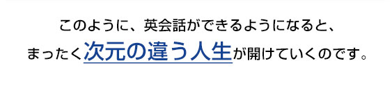 このように、英会話ができるようになると、まったく次元の違う人生が開けていくのです。