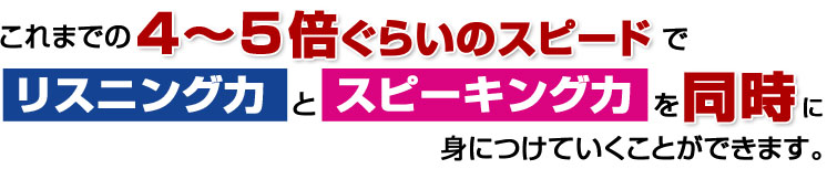 これまでの4~5倍のスピードでリスニング力とスピーキング力を同時に身につけていくことができます。