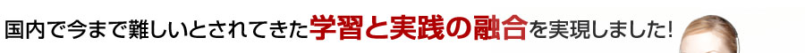 国内で今まで難しいとされていた学習と実践が融合を実現しました。